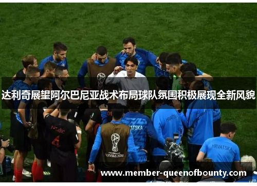 达利奇展望阿尔巴尼亚战术布局球队氛围积极展现全新风貌