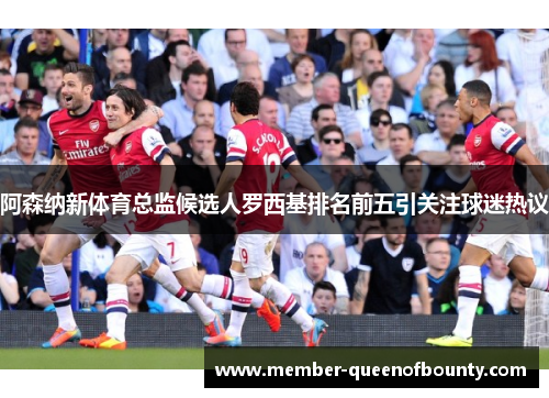 阿森纳新体育总监候选人罗西基排名前五引关注球迷热议