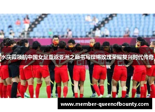 水庆霞领航中国女足重返亚洲之巅书写铿锵玫瑰荣耀复兴时代传奇