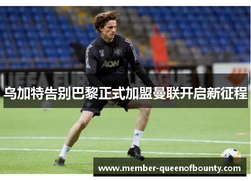 乌加特告别巴黎正式加盟曼联开启新征程 乌加特告别巴黎正式加盟曼联开启新征程