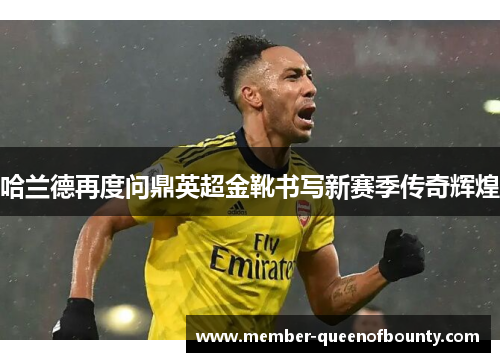 哈兰德再度问鼎英超金靴书写新赛季传奇辉煌 哈兰德再度问鼎英超金靴书写新赛季传奇辉煌