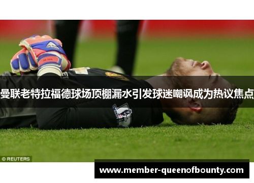 曼联老特拉福德球场顶棚漏水引发球迷嘲讽成为热议焦点